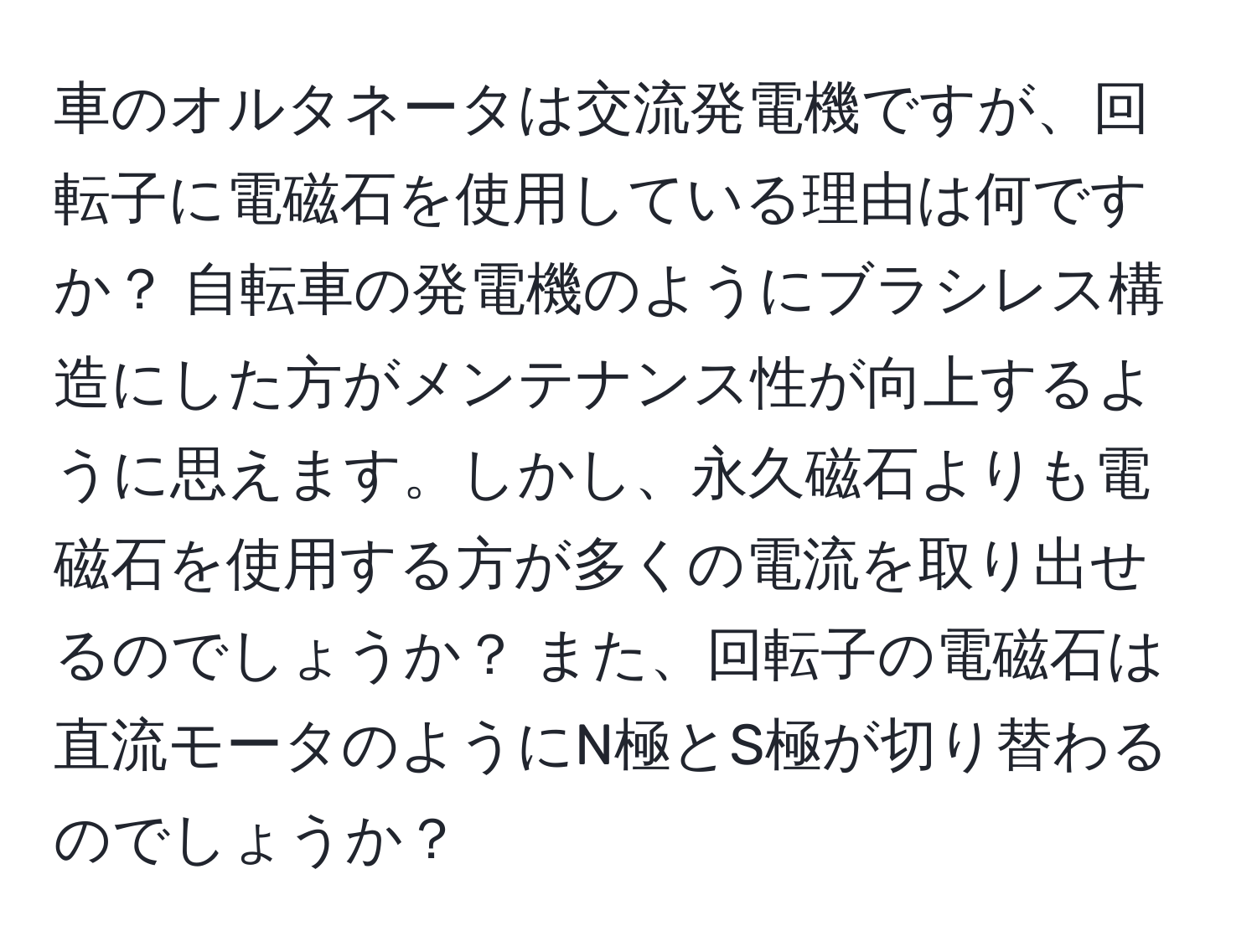 車のオルタネータは交流発電機ですが、回転子に電磁石を使用している理由は何ですか？ 自転車の発電機のようにブラシレス構造にした方がメンテナンス性が向上するように思えます。しかし、永久磁石よりも電磁石を使用する方が多くの電流を取り出せるのでしょうか？ また、回転子の電磁石は直流モータのようにN極とS極が切り替わるのでしょうか？