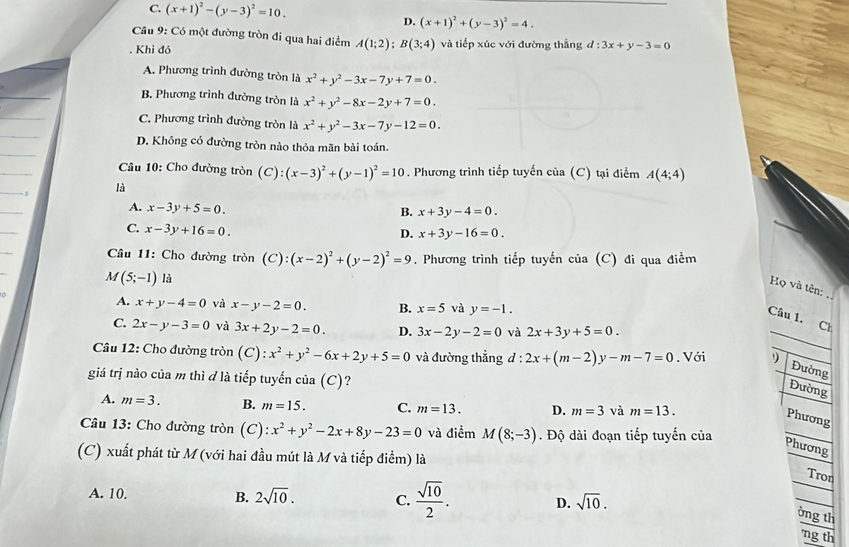 C. (x+1)^2-(y-3)^2=10.
D. (x+1)^2+(y-3)^2=4.
Câu 9: Có một đường tròn đi qua hai điểm A(1;2);B(3;4). Khi đó và tiếp xúc với đường thẳng d:3x+y-3=0
A. Phương trình đường tròn là x^2+y^2-3x-7y+7=0.
B. Phương trình đường tròn là x^2+y^2-8x-2y+7=0.
C. Phương trình đường tròn là x^2+y^2-3x-7y-12=0.
D. Không có đường tròn nào thỏa mãn bài toán.
Câu 10: Cho đường tròn a (C):(x-3)^2+(y-1)^2=10. Phương trình tiếp tuyến của (C) tại điểm A(4;4)
5
là
A. x-3y+5=0.
B. x+3y-4=0.
C. x-3y+16=0.
D. x+3y-16=0.
Câu 11: Cho đường tròn (C):(x-2)^2+(y-2)^2=9. Phương trình tiếp tuyến của (C) đi qua điểm
M(5;-1) là
Họ và tên:
A. x+y-4=0 và x-y-2=0. B. x=5 và y=-1.
Câu 1. Ch
C. 2x-y-3=0 và 3x+2y-2=0. D. 3x-2y-2=0 và 2x+3y+5=0.
Câu 12: Cho đường tròn (C):x^2+y^2-6x+2y+5=0 và đường thẳng d : 2x+(m-2)y-m-7=0. Với
Đường
giá trị nào của m thì đ là tiếp tuyến của (C)?
Đường
A. m=3. B. m=15.
C. m=13. D. m=3 và m=13.
Phương
Câu 13: Cho đường tròn (C): x^2+y^2-2x+8y-23=0 và điểm M(8;-3). Độ dài đoạn tiếp tuyến của Phương
(C) xuất phát từ M(với hai đầu mút là M và tiếp điểm) là
Tron
B.
A. 10. 2sqrt(10).  sqrt(10)/2 . D. sqrt(10).
ờng th
C. ng th