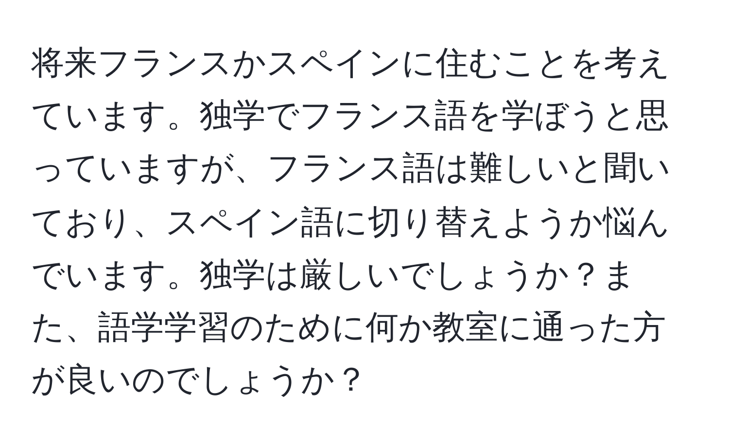 将来フランスかスペインに住むことを考えています。独学でフランス語を学ぼうと思っていますが、フランス語は難しいと聞いており、スペイン語に切り替えようか悩んでいます。独学は厳しいでしょうか？また、語学学習のために何か教室に通った方が良いのでしょうか？