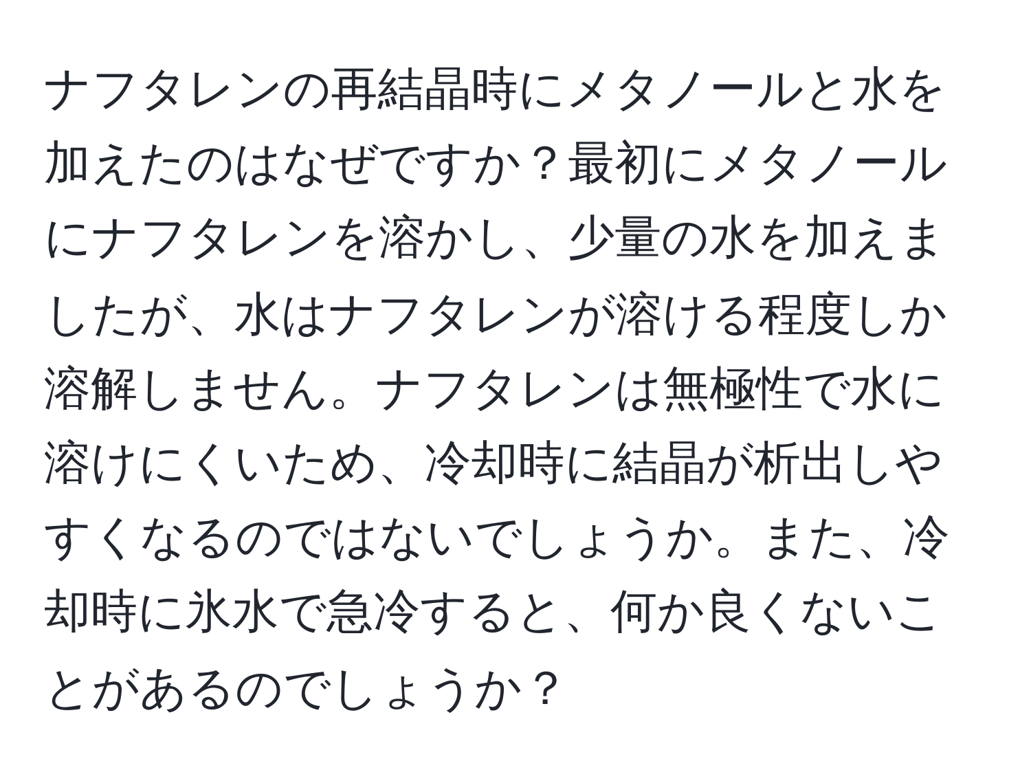 ナフタレンの再結晶時にメタノールと水を加えたのはなぜですか？最初にメタノールにナフタレンを溶かし、少量の水を加えましたが、水はナフタレンが溶ける程度しか溶解しません。ナフタレンは無極性で水に溶けにくいため、冷却時に結晶が析出しやすくなるのではないでしょうか。また、冷却時に氷水で急冷すると、何か良くないことがあるのでしょうか？