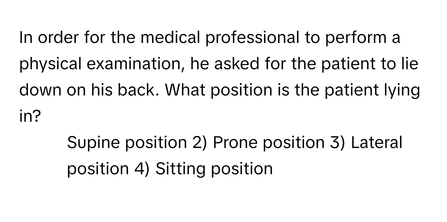 In order for the medical professional to perform a physical examination, he asked for the patient to lie down on his back. What position is the patient lying in?

1) Supine position 2) Prone position 3) Lateral position 4) Sitting position