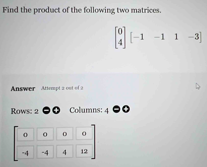 Find the product of the following two matrices.
beginbmatrix 0 4endbmatrix [-1-1&1&-3]
Answer Attempt 2 out of 2
Rows: 2 Columns: 4
beginbmatrix 0&0&0&0 -4&-4&4&12endbmatrix