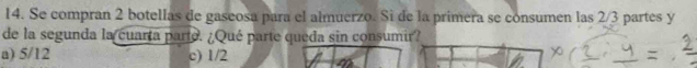 Se compran 2 botellas de gaseosa para el almuerzo. Si de la primera se consumen las 2/3 partes y
de la segunda la cuarta parte. ¿Qué parte queda sin consumir?
a) 5/12 c) 1/2