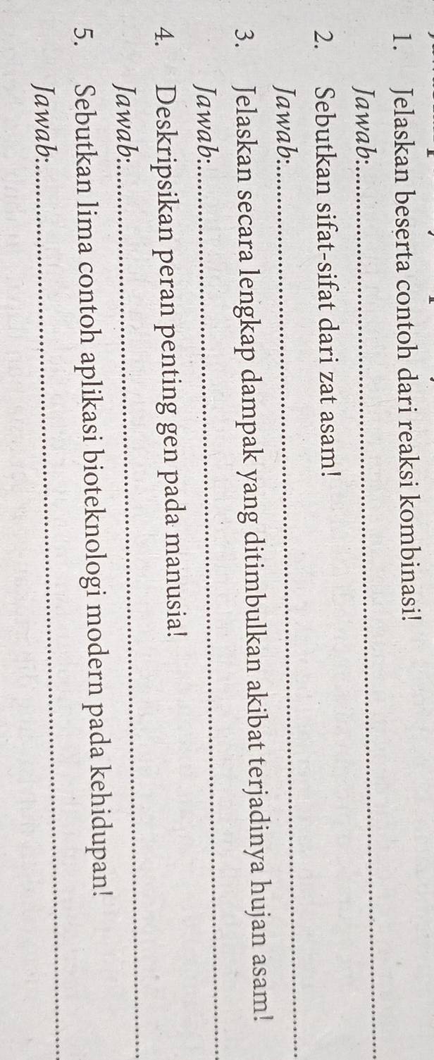 Jelaskan beserta contoh dari reaksi kombinasi! 
Jawab: 
_ 
2. Sebutkan sifat-sifat dari zat asam! 
Jawab: 
_ 
3. Jelaskan secara lengkap dampak yang ditimbulkan akibat terjadinya hujan asam! 
Jawab: 
_ 
4. Deskripsikan peran penting gen pada manusia! 
Jawab: 
_ 
_ 
5. Sebutkan lima contoh aplikasi bioteknologi modern pada kehidupan! 
Jawab: