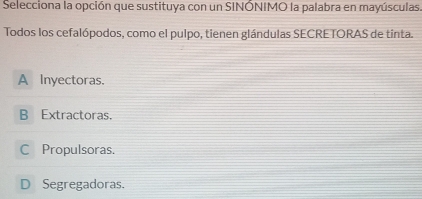 Selecciona la opción que sustituya con un SINÓNIMO la palabra en mayúsculas.
Todos los cefalópodos, como el pulpo, tienen glándulas SECRETORAS de tinta.
A Inyectoras.
B Extractoras.
C Propulsoras.
D Segregadoras.