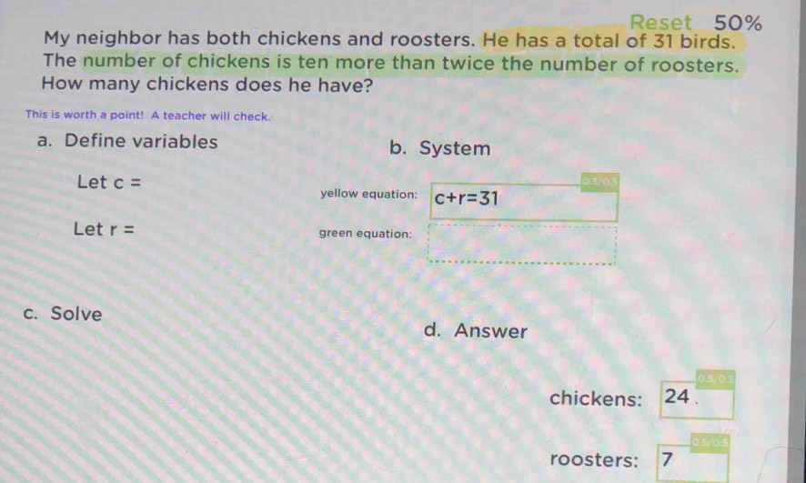 Reset 50%
My neighbor has both chickens and roosters. He has a total of 31 birds.
The number of chickens is ten more than twice the number of roosters.
How many chickens does he have?
This is worth a point! A teacher will check.
a. Define variables b. System
0.5/0.
Let c= yellow equation: c+r=31
Let r= green equation:
c. Solve d. Answer
0.5/0 5
chickens: 24.
0.5/0.5
roosters: 7