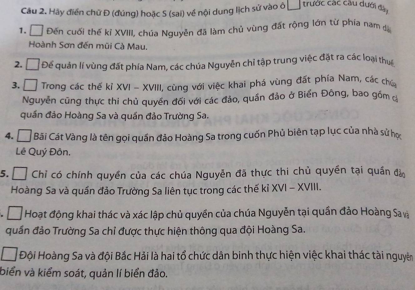 Hãy điển chữ Đ (đúng) hoặc S (sai) về nội dung lịch sử vào ô | trước các cầu dưới đây 
1. □ Đến cuối thế kỉ XVIII, chúa Nguyễn đã làm chủ vùng đất rộng lớn từ phía nam dài 
Hoành Sơn đến mũi Cà Mau. 
2. Đ Để quản lí vùng đất phía Nam, các chúa Nguyễn chỉ tập trung việc đặt ra các loại thuế. 
3. □ Trong các thế kỉ XVI - XVIII, cùng với việc khai phá vùng đất phía Nam, các chúa 
Nguyễn cũng thực thi chủ quyền đối với các đảo, quần đảo ở Biển Đông, bao gồm ả 
quần đảo Hoàng Sa và quần đảo Trường Sa. 
4. Á Bãi Cát Vàng là tên gọi quần đảo Hoàng Sa trong cuốn Phủ biên tạp lục của nhà sử học 
Lê Quý Đôn. 
5. Chỉ có chính quyền của các chúa Nguyễn đã thực thi chủ quyền tại quần đảo 
Hoàng Sa và quần đảo Trường Sa liên tục trong các thế kỉ XVI - XVIII. 
a □ Hoạt động khai thác và xác lập chủ quyền của chúa Nguyễn tại quần đảo Hoàng Sa và 
quần đảo Trường Sa chỉ được thực hiện thông qua đội Hoàng Sa. 
Đội Hoàng Sa và đội Bắc Hải là hai tổ chức dân binh thực hiện việc khai thác tài nguyên 
biển và kiểm soát, quản lí biển đảo.