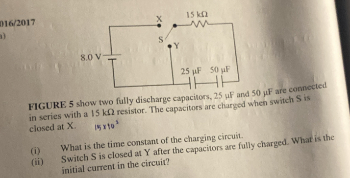 016/2017 
) 
FIGURE 5 show two fully discharge capacitors, 25 μF and 50 μF are connected 
in series with a 15 kΩ resistor. The capacitors are charged when switch S is 
closed at X. 
(i) What is the time constant of the charging circuit. 
(ii) Switch S is closed at Y after the capacitors are fully charged. What is the 
initial current in the circuit?