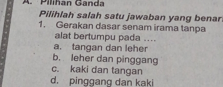 Pilíhan Ganda
Pilihlah salah satu jawaban yang benar.
1. Gerakan dasar senam irama tanpa
alat bertumpu pada ....
a. tangan dan leher
b. leher dan pinggang
c. kaki dan tangan
d. pinggang dan kaki