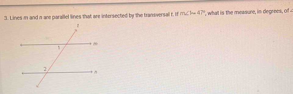 Lines m and n are parallel lines that are intersected by the transversal t. If m∠ 1°=47° ', what is the measure, in degrees, of 4