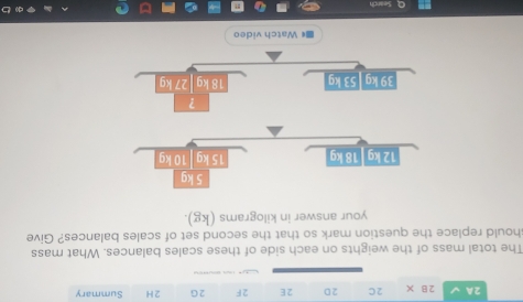 2A 2B* 2C 2D 2E 2F 2G 2 H Summary 
The total mass of the weights on each side of these scales balances. What mass 
should replace the question mark so that the second set of scales balances? Give 
your answer in kilograms (kg). 
■《 Watch video 
Search