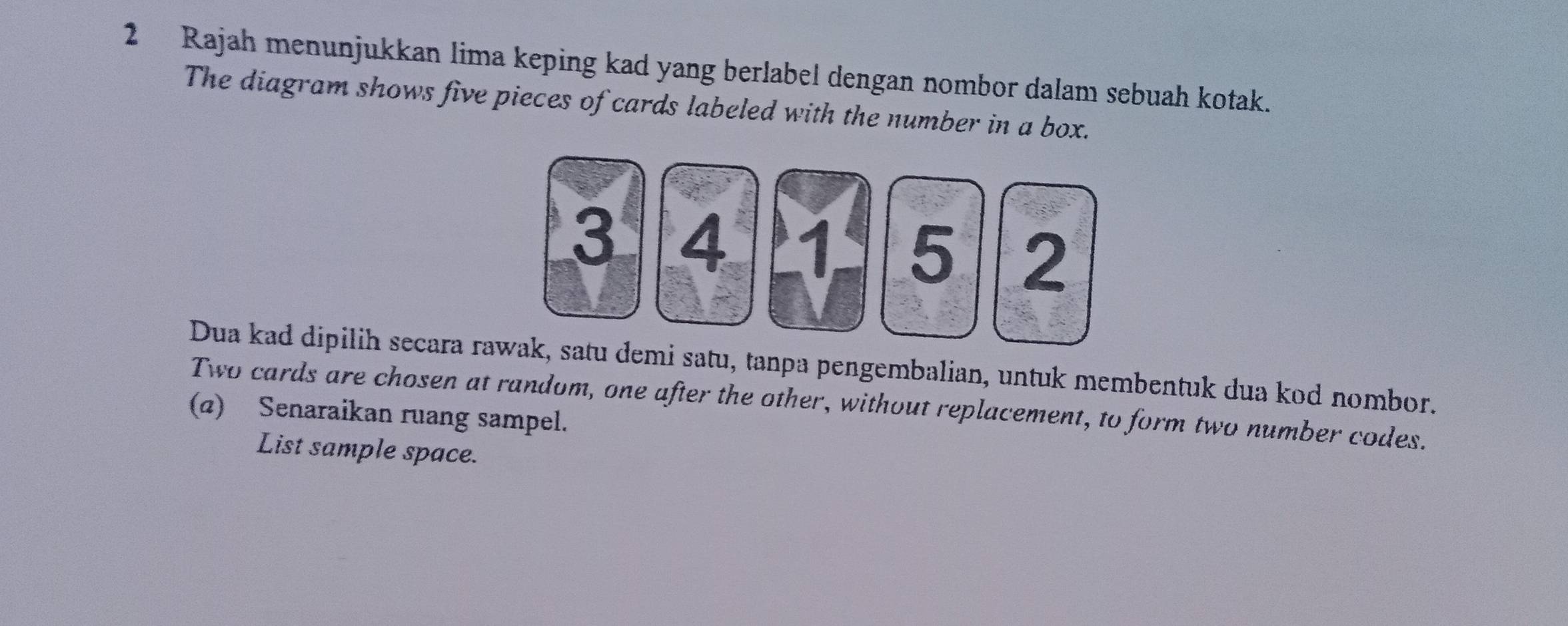 Rajah menunjukkan lima keping kad yang berlabel dengan nombor dalam sebuah kotak. 
The diagram shows five pieces of cards labeled with the number in a box.
3 4 1 5 2
Dua kad dipilih secara rawak, satu demi satu, tanpa pengembalian, untuk membentuk dua kod nombor. 
Two cards are chosen at random, one after the other, without replacement, to form two number codes. 
(@) Senaraikan ruang sampel. 
List sample space.