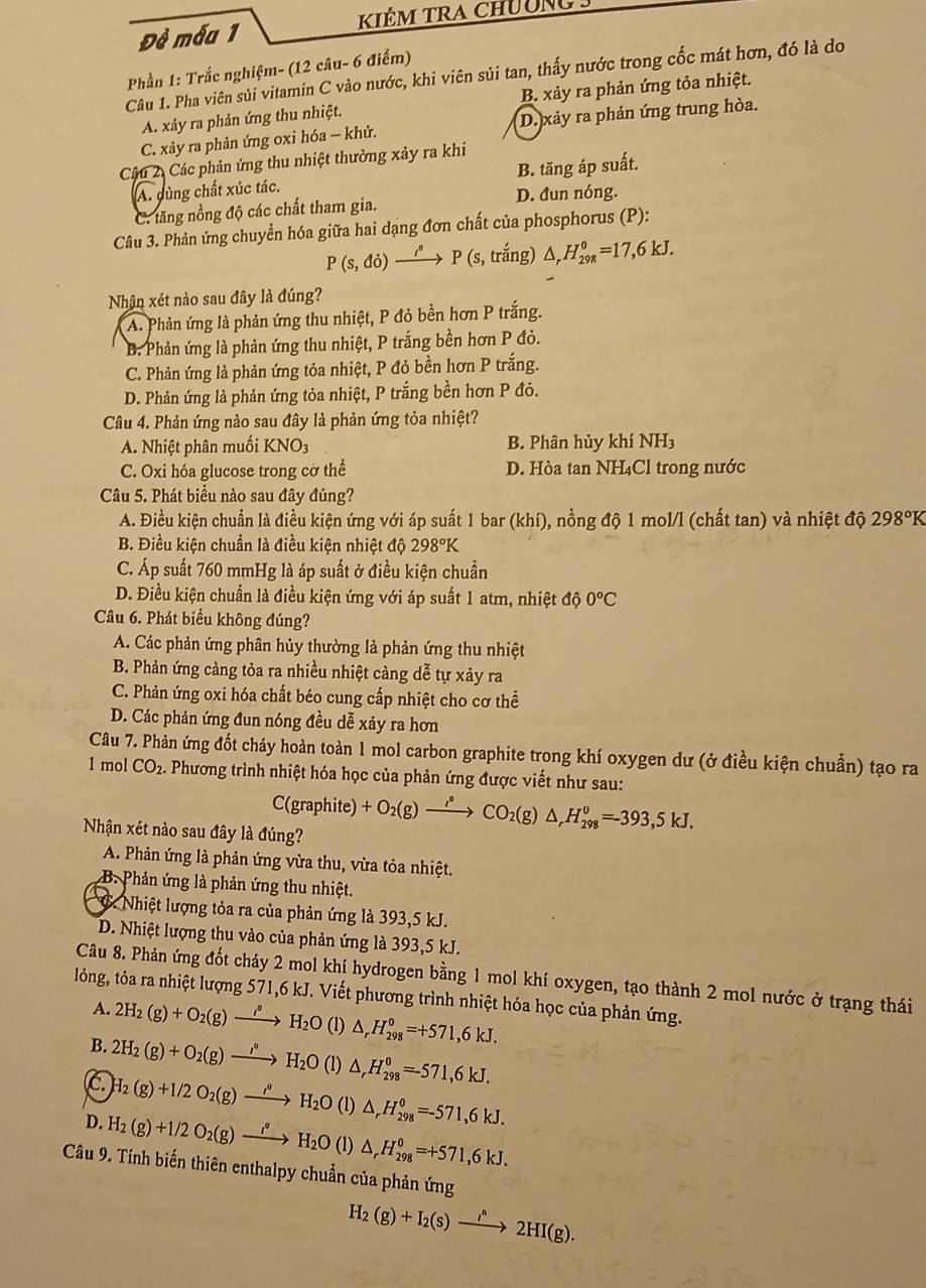 Đề mẫa 1 KIÊm TRA Chường
Phần 1: Trắc nghiệm- (12 câu- 6 điểm)
Câu 1. Pha viên sủi vitamin C vào nước, khi viên sủi tan, thấy nước trong cốc mát hơn, đó là do
A. xảy ra phản ứng thu nhiệt. B. xảy ra phản ứng tỏa nhiệt.
C. xảy ra phản ứng oxi hóa — khử. D. xảy ra phản ứng trung hòa.
Câu 2. Các phản ứng thu nhiệt thường xảy ra khi
A. dùng chất xúc tác. B. tăng áp suất.
C. tăng nồng độ các chất tham gia. D. đun nóng.
Câu 3. Phản ứng chuyển hóa giữa hai dạng đơn chất của phosphorus (P):
P(s,do) xrightarrow i°P (s.troverline a ng) △ _rH_(29R)^0=17,6kJ.
Nhận xét nào sau đây là đúng?
A. Phản ứng là phản ứng thu nhiệt, P đỏ bền hơn P trắng.
B. Phản ứng là phản ứng thu nhiệt, P trắng bền hơn P đỏ.
C. Phản ứng là phản ứng tỏa nhiệt, P đỏ bền hơn P trắng.
D. Phản ứng là phản ứng tỏa nhiệt, P trắng bền hơn P đóỏ.
Câu 4. Phản ứng nào sau đây là phản ứng tỏa nhiệt?
A. Nhiệt phân muối KNO3 B. Phân hủy khí NH3
C. Oxi hóa glucose trong cờ thể D. Hòa tan NH₄Cl trong nước
Câu 5. Phát biểu nào sau đây đúng?
A. Điều kiện chuẩn là điều kiện ứng với áp suất 1 bar (khí), nồng độ 1 mol/l (chất tan) và nhiệt độ 298°K
B. Điều kiện chuẩn là điều kiện nhiệt độ 298°K
C. Áp suất 760 mmHg là áp suất ở điều kiện chuẩn
D. Điều kiện chuẩn là điều kiện ứng với áp suất 1 atm, nhiệt độ 0°C
Câu 6. Phát biểu không đúng?
A. Các phản ứng phân hủy thường là phản ứng thu nhiệt
B. Phản ứng càng tỏa ra nhiều nhiệt cảng dễ tự xảy ra
C. Phản ứng oxi hóa chất béo cung cấp nhiệt cho cơ thể
D. Các phản ứng đun nóng đều dễ xảy ra hơn
Câu 7. Phản ứng đốt cháy hoàn toàn 1 mol carbon graphite trong khí oxygen dư (ở điều kiện chuẩn) tạo ra
1 mol CO_2. Phương trình nhiệt hóa học của phản ứng được viết như sau:
C(graphit el +O_2(g)xrightarrow l_2CO_2(g)△ ,H_(298)^0=-393,5kJ.
Nhận xét nào sau đây là đúng?
A. Phản ứng là phản ứng vừa thu, vừa tỏa nhiệt.
B. Phản ứng là phản ứng thu nhiệt.
6. Nhiệt lượng tỏa ra của phản ứng là 393,5 kJ.
D. Nhiệt lượng thu vào của phản ứng là 393,5 kJ.
Câu 8. Phản ứng đốt cháy 2 mol khí hydrogen bằng 1 mol khí oxygen, tạo thành 2 mol nước ở trạng thái
lỏng, tỏa ra nhiệt lượng 571,6 kJ. Viết phương trình nhiệt hóa học của phản ứng.
A.
B. 2H_2(g)+O_2(g)xrightarrow (rho O()°H_2O(l)△ _rH_(298)°=+571,6kJ.
C 2H_2(g)+O_2(g)xrightarrow (,O()^H_2O(l)△ _rH_(298)^0=-571,6kJ.
H_2(g)+1/2O_2(g)to H_2O(l)△ _rH_(298)°=-571,6kJ.
D. H_2(g)+1/2O_2(g)xrightarrow i^*H_2O(l)△ _rH_(298)^0=+571,6kJ.
Câu 9. Tính biến thiên enthalpy chuẩn của phản ứng
H_2(g)+I_2(s)xrightarrow i^n2HI(g).