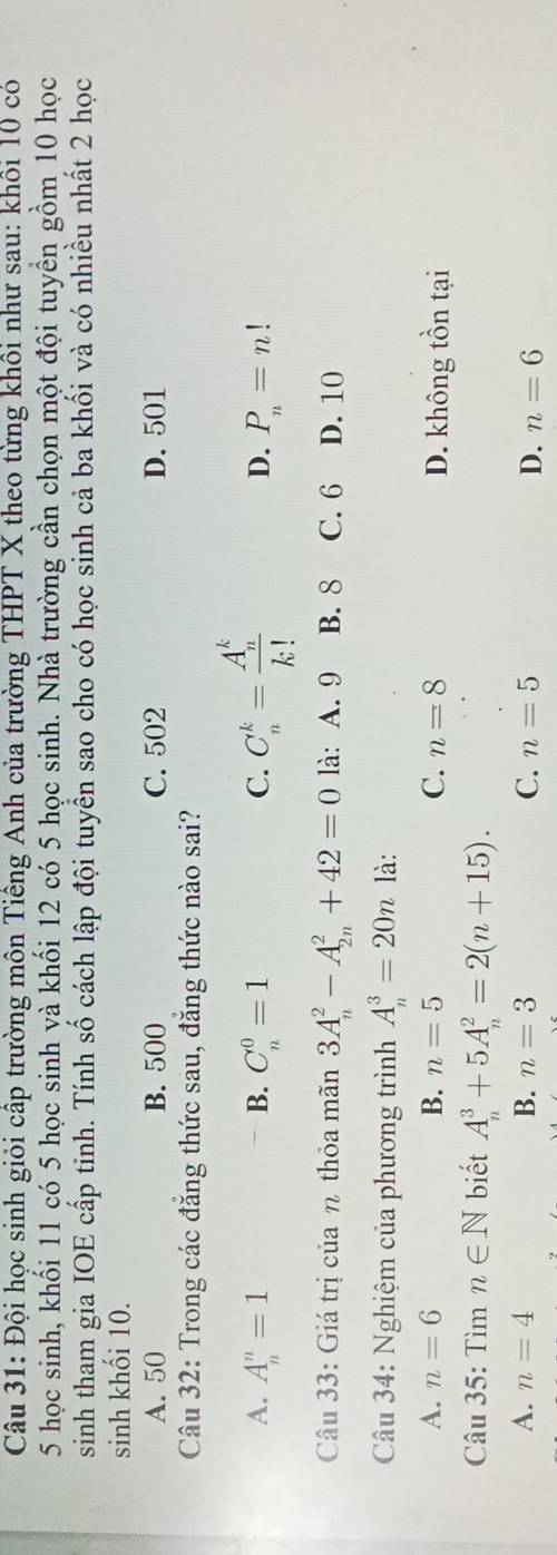Đội học sinh giỏi cấp trường môn Tiếng Anh của trường THPT X theo từng khôi như sau: khôi 10 có
5 học sinh, khối 11 có 5 học sinh và khối 12 có 5 học sinh. Nhà trường cần chọn một đội tuyển gồm 10 học
sinh tham gia IOE cấp tinh. Tính số cách lập đội tuyển sao cho có học sinh cả ba khối và có nhiều nhất 2 học
sinh khối 10.
A. 50 B. 500 C. 502 D. 501
Câu 32: Trong các đẳng thức sau, đẳng thức nào sai?
A. A_n^(n=1 B. C_n^0=1 C. C_n^k=frac (A_n)^k)k! D. P_n=n!
Câu 33: Giá trị của η thỏa mãn 3A_n^2-A_(2n)^2+42=0 là: A. 9 B. 8 C. 6 D. 10
Câu 34: Nghiệm của phương trình A_n^3=20n là:
A. n=6 B. n=5 C. n=8 D. không tồn tại
Câu 35: Tìm n∈ N biết A_n^3+5A_n^2=2(n+15).
A. n=4 B. n=3 C. n=5 D. n=6
