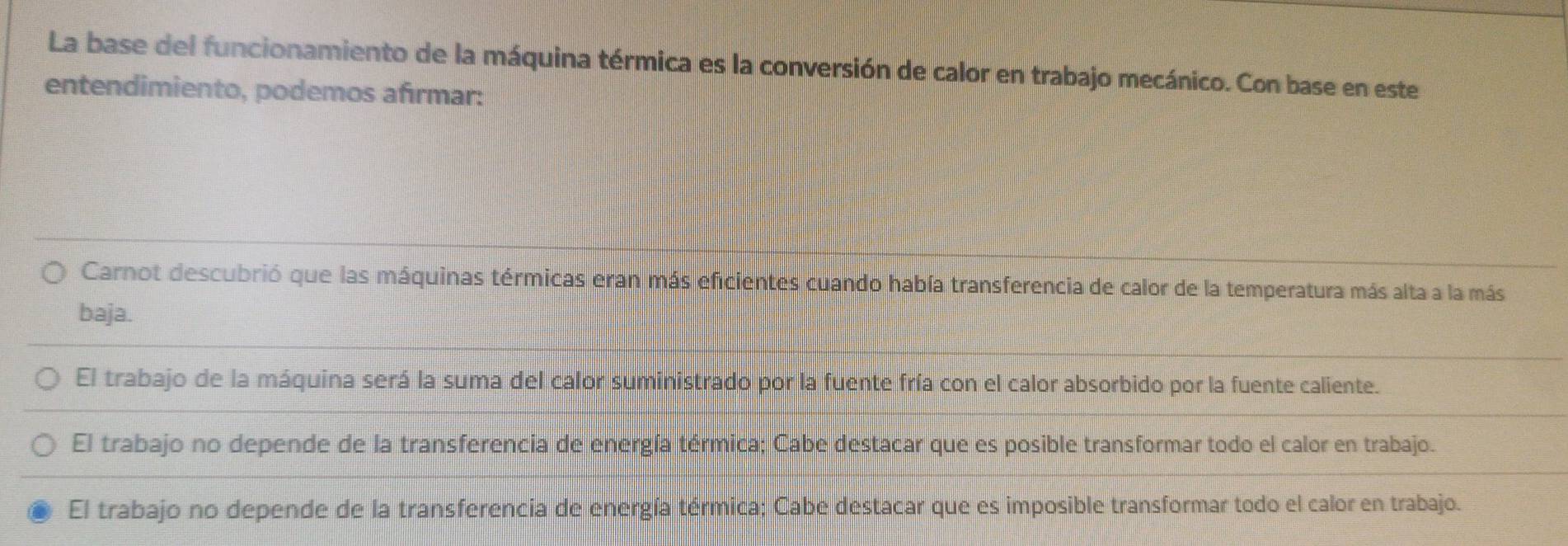 La base del funcionamiento de la máquina térmica es la conversión de calor en trabajo mecánico. Con base en este
entendimiento, podemos afırmar:
Carnot descubrió que las máquinas térmicas eran más eficientes cuando había transferencia de calor de la temperatura más alta a la más
baja.
El trabajo de la máquina será la suma del calor suministrado por la fuente fría con el calor absorbido por la fuente caliente.
El trabajo no depende de la transferencia de energía térmica; Cabe destacar que es posible transformar todo el calor en trabajo.
El trabajo no depende de la transferencia de energía térmica; Cabe destacar que es imposible transformar todo el calor en trabajo.