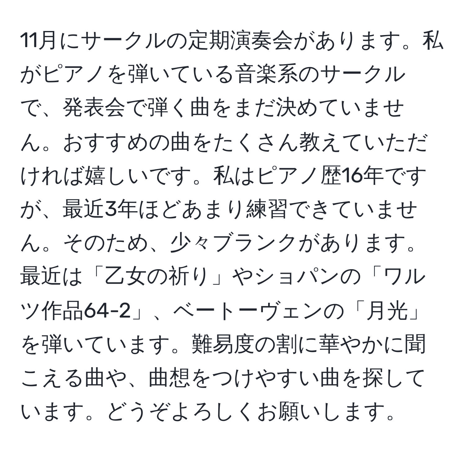 11月にサークルの定期演奏会があります。私がピアノを弾いている音楽系のサークルで、発表会で弾く曲をまだ決めていません。おすすめの曲をたくさん教えていただければ嬉しいです。私はピアノ歴16年ですが、最近3年ほどあまり練習できていません。そのため、少々ブランクがあります。最近は「乙女の祈り」やショパンの「ワルツ作品64-2」、ベートーヴェンの「月光」を弾いています。難易度の割に華やかに聞こえる曲や、曲想をつけやすい曲を探しています。どうぞよろしくお願いします。