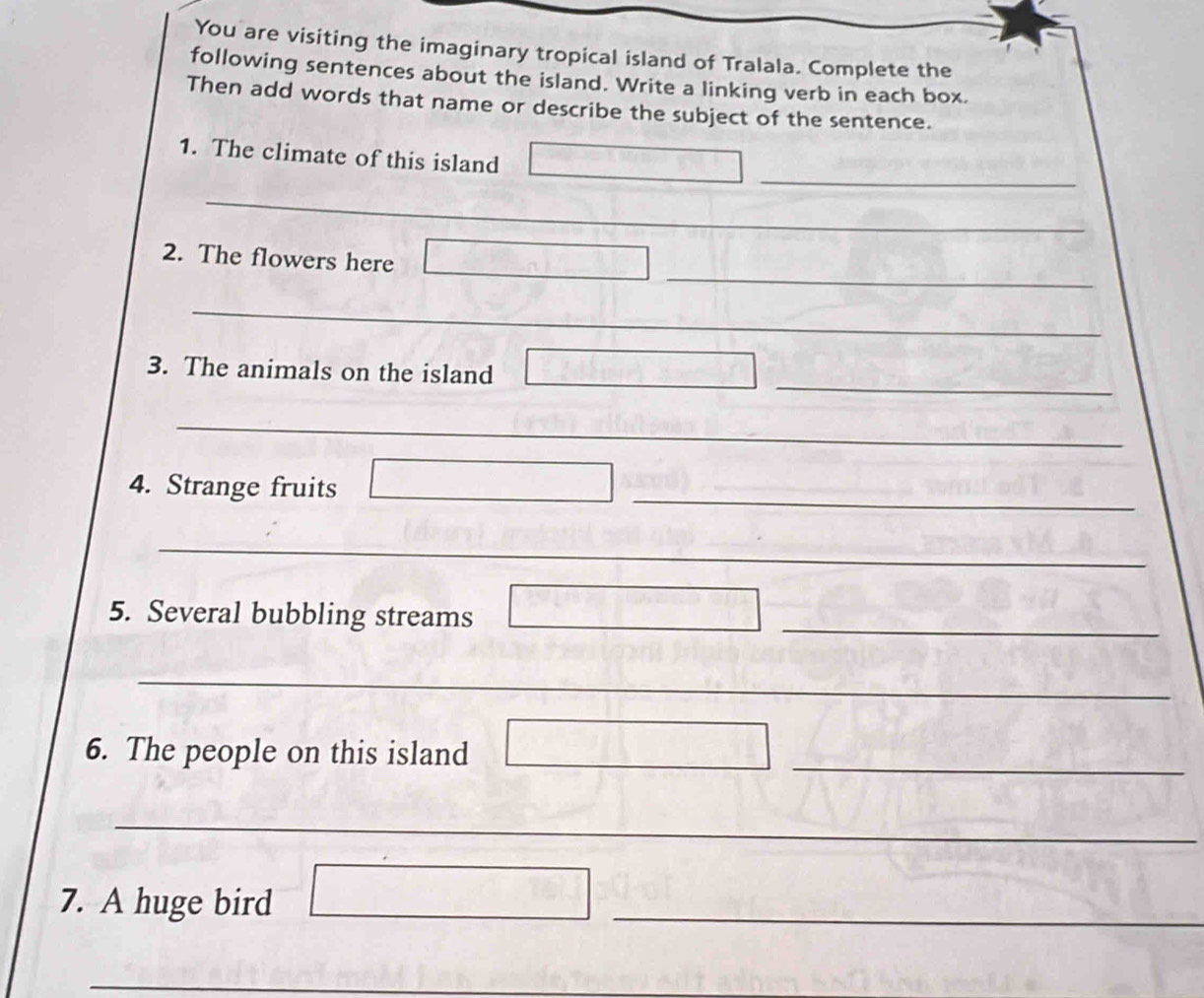 You are visiting the imaginary tropical island of Tralala. Complete the 
following sentences about the island. Write a linking verb in each box. 
Then add words that name or describe the subject of the sentence. 
_ 
1. The climate of this island 
_ 
_ 
2. The flowers here 
_ 
_ 
3. The animals on the island_ 
_ 
__ 
_ 
4. Strange fruits 
_ 
_ 
_ 
5. Several bubbling streams 
_ 
_ 
6. The people on this island_ 
_ 
_ 
7. A huge bird 
_ 
_