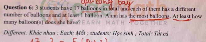 students have 17 balloons in total and each of them has a different 
number of balloons and at least 1 balloon. Anna has the most balloons. At least how 
many balloon(s) does she have? E A 
Different: Khác nhau ; Each: Mỗi ; students: Học sinh ; Total: Tất cả