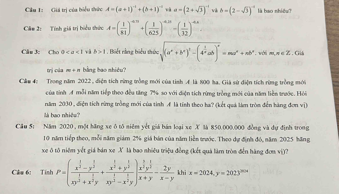 Giá trị của biểu thức A=(a+1)^-1+(b+1)^-1 và a=(2+sqrt(3))^-1 và b=(2-sqrt(3))^-1 là bao nhiêu?
Câu 2: Tính giá trị biểu thức A=( 1/81 )^-0.75+( 1/625 )^-0.25-( 1/32 )^-0.6.
Câu 3: Cho 0 và b>1. Biết rằng biểu thức sqrt((a^x+b^x)^2)-(4^(frac 1)xab)^x=ma^x+nb^x. với m,n∈ Z. Giá
trị của m+n bằng bao nhiêu?
Câu 4: Trong năm 2022 , diện tích rừng trồng mới của tỉnh A là 800 ha. Giả sử diện tích rừng trồng mới
của tỉnh A mỗi năm tiếp theo đều tăng 7% so với diện tích rừng trồng mới của năm liền trước. Hỏi
năm 2030 , diện tích rừng trồng mới của tỉnh A là tính theo ha? (kết quả làm tròn đến hàng đơn vị)
là bao nhiêu?
Câu 5: Năm 2020, một hãng xe ôtô niêm yết giá bán loại xe X là 850.000.000 đồng và dự định trong
10 năm tiếp theo, mỗi năm giảm 2% giá bán của năm liền trước. Theo dự định đó, năm 2025 hãng
xe ô tô niêm yết giá bán xe X là bao nhiêu triệu đồng (kết quả làm tròn đến hàng đơn vị)?
Câu 6: TinhP=(frac x^(frac 1)2-y^(frac 1)2xy^(frac 1)2+x^(frac 1)2y+frac x^(frac 1)2+y^(frac 1)2xy^(frac 1)2-x^(frac 1)2y)frac x^(frac 3)2y^(frac 1)2x+y- 2y/x-y  khi x=2024,y=2023^(2024)