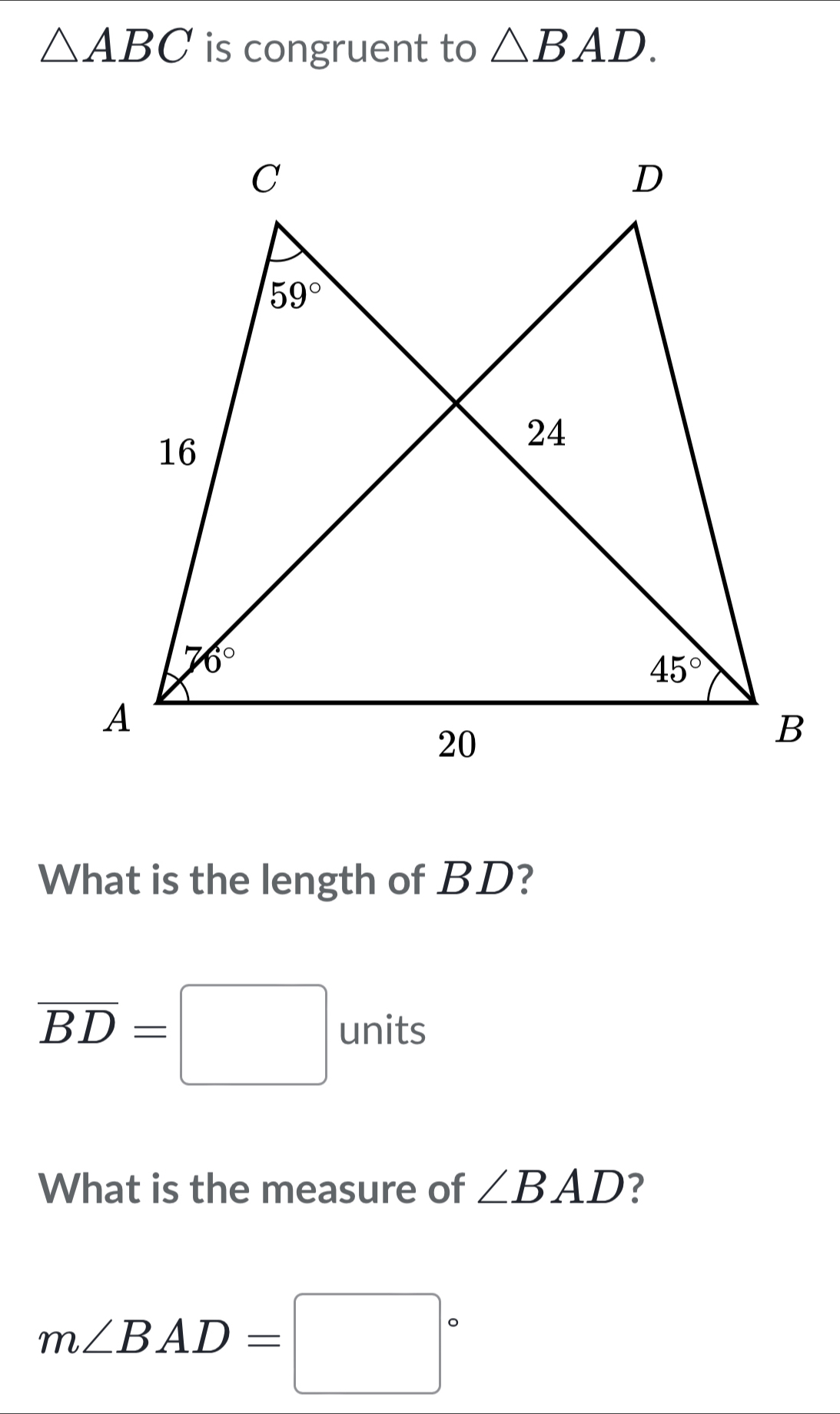 △ ABC is congruent to △ BAD.
What is the length of BD?
overline BD=□ units
What is the measure of ∠ BAD ?
m∠ BAD=□°