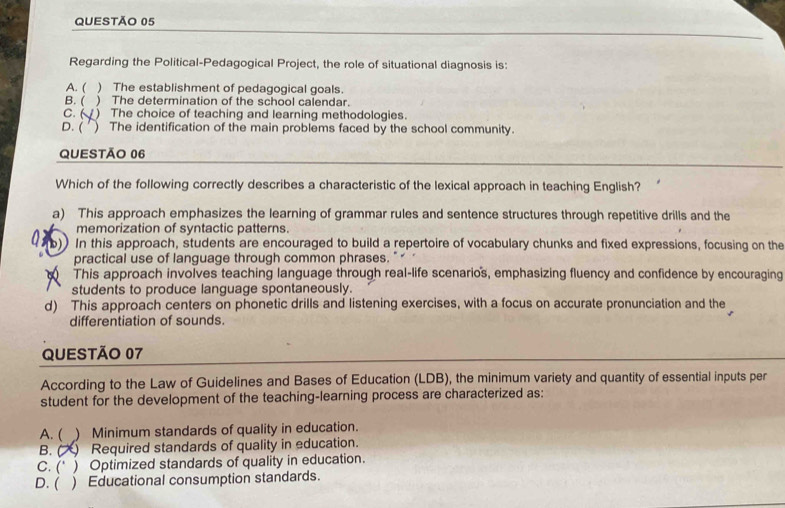 Regarding the Political-Pedagogical Project, the role of situational diagnosis is:
A. ( ) The establishment of pedagogical goals.
B. ( ) The determination of the school calendar.
C. 6 ) The choice of teaching and learning methodologies.
D. ( ) The identification of the main problems faced by the school community.
QUESTÃO 06
Which of the following correctly describes a characteristic of the lexical approach in teaching English?
a) This approach emphasizes the learning of grammar rules and sentence structures through repetitive drills and the
memorization of syntactic patterns.
b)) In this approach, students are encouraged to build a repertoire of vocabulary chunks and fixed expressions, focusing on the
practical use of language through common phrases. " "
This approach involves teaching language through real-life scenario's, emphasizing fluency and confidence by encouraging
students to produce language spontaneously.
d) This approach centers on phonetic drills and listening exercises, with a focus on accurate pronunciation and the
differentiation of sounds.
QUESTÃO 07
According to the Law of Guidelines and Bases of Education (LDB), the minimum variety and quantity of essential inputs per
student for the development of the teaching-learning process are characterized as:
A. ( ) Minimum standards of quality in education.
B. ( Required standards of quality in education.
C. (* ) Optimized standards of quality in education.
D. ( ) Educational consumption standards.