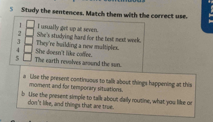 Study the sentences. Match them with the correct use. 
1 □ I usually get up at seven. 
2 □ She’s studying hard for the test next week. 
3 □ They're building a new multiplex. 
4 □ She doesn't like coffee. 
5 □ The earth revolves around the sun. 
a Use the present continuous to talk about things happening at this 
moment and for temporary situations. 
b Use the present simple to talk about daily routine, what you like or 
don’t like, and things that are true.