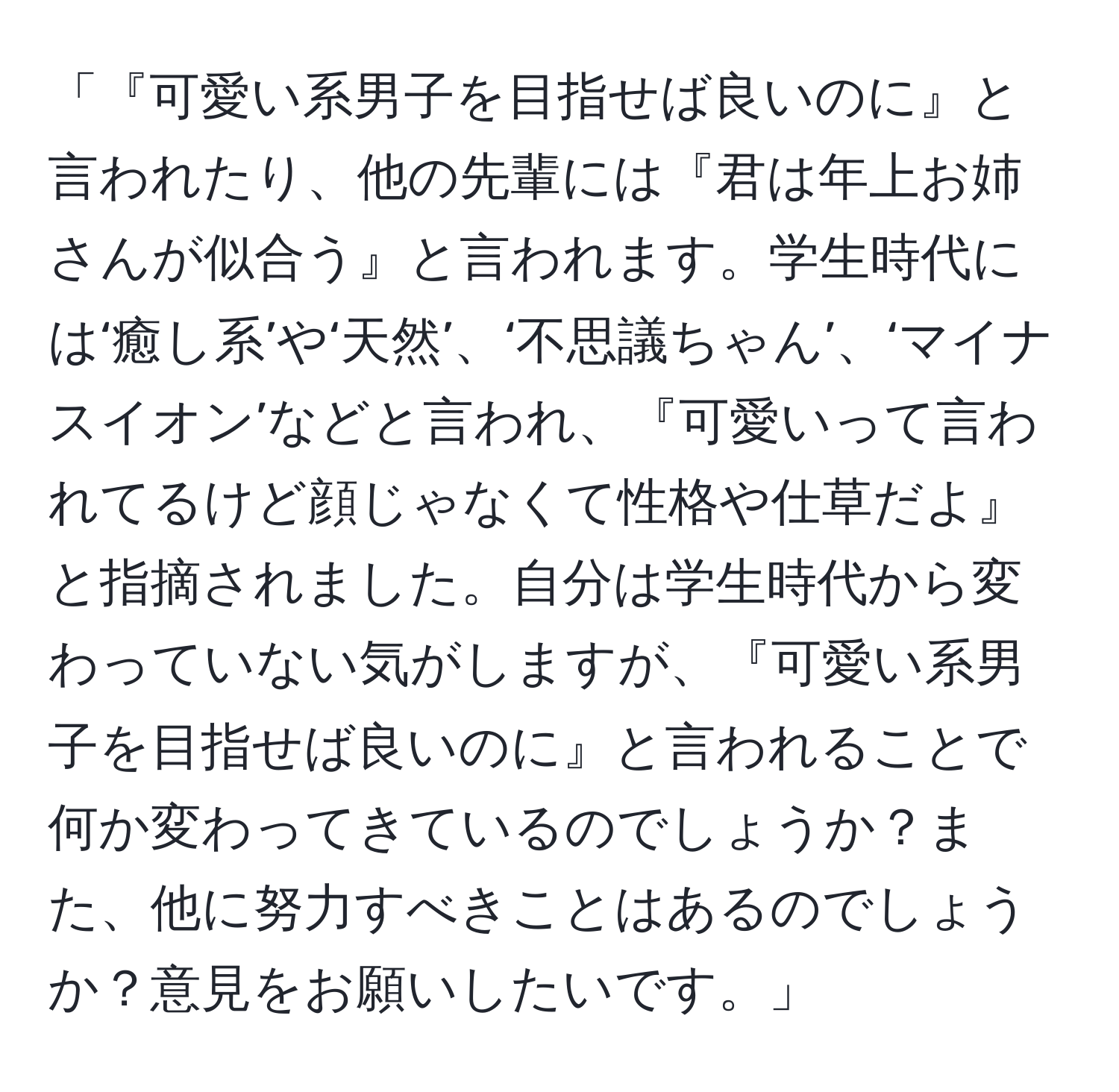 「『可愛い系男子を目指せば良いのに』と言われたり、他の先輩には『君は年上お姉さんが似合う』と言われます。学生時代には‘癒し系’や‘天然’、‘不思議ちゃん’、‘マイナスイオン’などと言われ、『可愛いって言われてるけど顔じゃなくて性格や仕草だよ』と指摘されました。自分は学生時代から変わっていない気がしますが、『可愛い系男子を目指せば良いのに』と言われることで何か変わってきているのでしょうか？また、他に努力すべきことはあるのでしょうか？意見をお願いしたいです。」