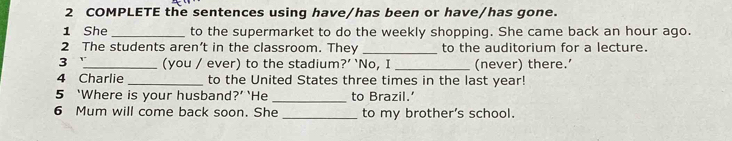 COMPLETE the sentences using have/has been or have/has gone. 
1 She _to the supermarket to do the weekly shopping. She came back an hour ago. 
2 The students aren’t in the classroom. They _to the auditorium for a lecture. 
3 _(you / ever) to the stadium?’ ‘No, I _(never) there.’ 
4 Charlie _to the United States three times in the last year! 
5 ‘Where is your husband?’ ‘He _to Brazil.' 
6 Mum will come back soon. She _to my brother's school.