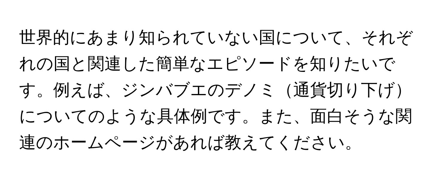 世界的にあまり知られていない国について、それぞれの国と関連した簡単なエピソードを知りたいです。例えば、ジンバブエのデノミ通貨切り下げについてのような具体例です。また、面白そうな関連のホームページがあれば教えてください。