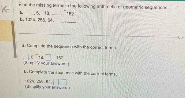 Find the missing terms in the following arithmetic or geometric sequences. 
a._ , 6, 18, _， 162
b. 1024, 256, 64, _,_ 
a. Complete the sequence with the correct terms. 
, 6,¯ 18, □ ], 162
(Simplify your answers.) 
b. Complete the sequence with the correct terms.
1024, 256, 64, _ _ 
(Simplify your answers.)