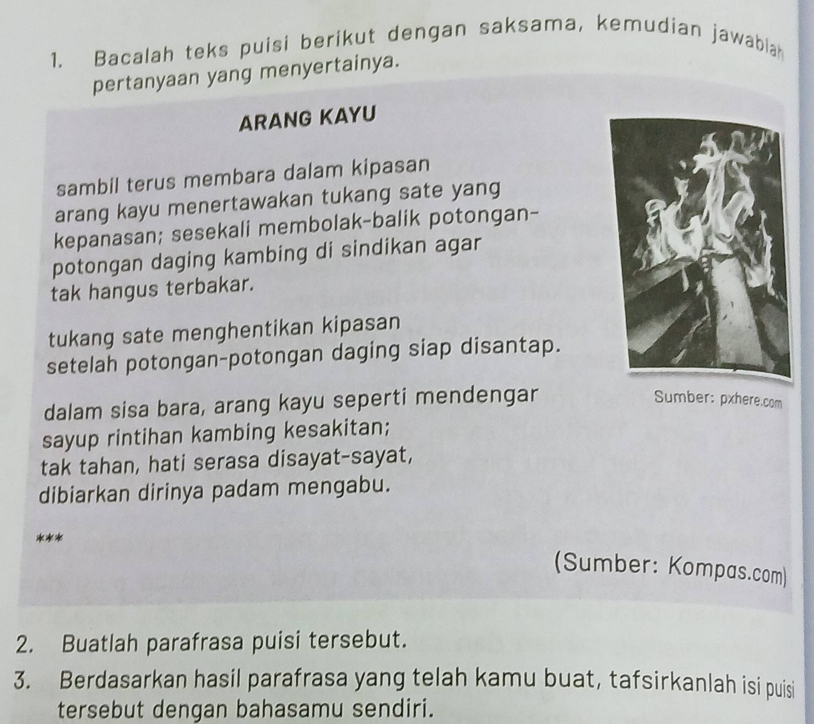 Bacalah teks puisi berikut dengan saksama, kemudian jawablah 
pertanyaan yang menyertainya. 
ARANG KAYU 
sambil terus membara dalam kipasan 
arang kayu menertawakan tukang sate yang 
kepanasan; sesekali membolak-balik potongan- 
potongan daging kambing di sindikan agar 
tak hangus terbakar. 
tukang sate menghentikan kipasan 
setelah potongan-potongan daging siap disantap. 
dalam sisa bara, arang kayu seperti mendengar 
Sumber: pxhere.com 
sayup rintihan kambing kesakitan; 
tak tahan, hati serasa disayat-sayat, 
dibiarkan dirinya padam mengabu. 
*** 
(Sumber: Kompas.com) 
2. Buatlah parafrasa puisi tersebut. 
3. Berdasarkan hasil parafrasa yang telah kamu buat, tafsirkanlah isi puisi 
tersebut dengan bahasamu sendiri.