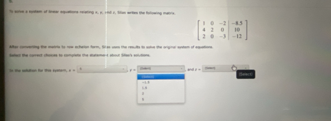 To solve a system of linear equations relating x, y, And z, Silas writes the following matrix.
beginbmatrix 1&0&-2&|&-8.5 4&2&0&|&10 2&0&-3&|&-12endbmatrix
After converting the matrix to row echelon form, Siras uses the results to solve the original system of equations. 
Select the correct choices to complete the statemer-t about Silas's solutions. 
In the solution for this syster, x= 6 y= (Seer , and z= (Saect 
(Select) 
= 1.5
1.5
s