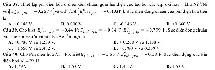 Thiết lập pin điện hóa ở điều kiện chuẩn gồm hai điện cực tạo bởi các cặp oxi hóa - khử Ni^(2+)/Ni
voi(E_Ni^(2+)/Ni°=-0,257V) và Cd^(2+)/Cd(E_cd^(2+)/cd°=-0,403V). Sức điện động chuẩn của pin điện hoá trên
là
A. +0,146 V. B. 0,000 V. C. -0,146 V. D. +0,660 V.
Câu 39. Cho biết: E_Fe^(2+)/Fe°=-0,44V; E_Cu^(2+)/Cu°=+0,34V; E_Ag^+/Ag°=+0,799 V. Sức điện động chuẩn
của các pin Fe-Cu và pin Fe-Ag lần lượt là
A. +0,780 V và 1,239 V. B. + 0,200 V và 1,158 V.
C. +1,560 V và 2,482 V. D. +0,780 V và 0,359 V.
Câu 40. Cho Pin điện hoá A|-| Pb. Biết E_Al^(3+)/Al°=-1,66V; E_Pb^(2+)/Pb°=-0,13 V Sức điện động của Pin
điện hoá Al - Pb là
A. 1,79 V B. -1,53 V. C. 1,43 V D. 1,53 V.