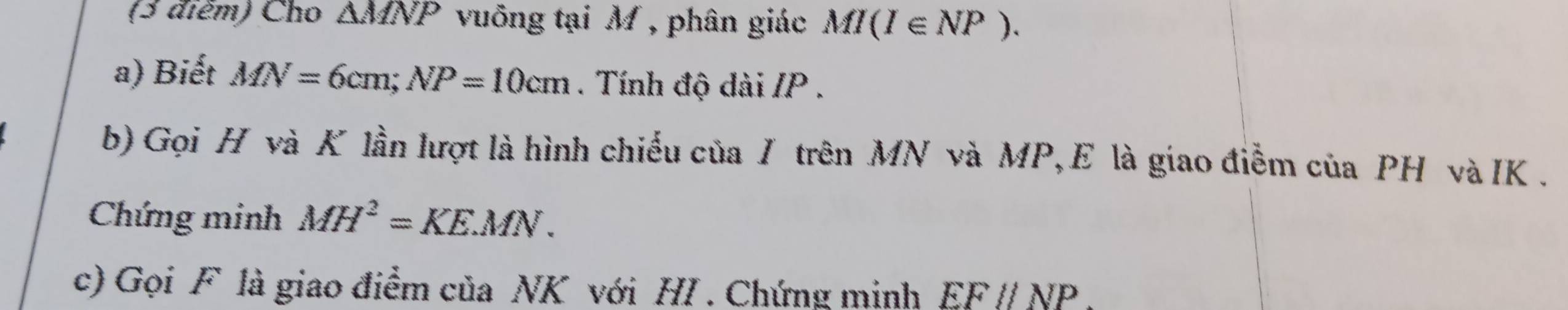 Cho △ MNP vuống tại M , phân giác MI(I∈ NP). 
a) Biết MN=6cm; NP=10cm. Tính độ dài / P. 
b) Gọi H và K lần lượt là hình chiếu của I trên MN và MP,E là giao điễm của PH và IK. 
Chứng minh MH^2=KEMN. 
c) Gọi F là giao điểm của NK với HI . Chứng minh EFparallel NP