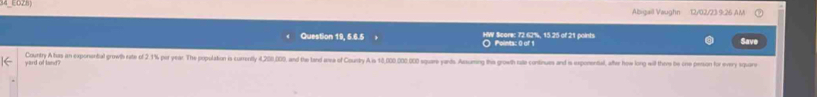 4_EOZ8) 
Abigail Vaughn 12/02/23 9:26 AM 
Question 19, 5.6.5 HW Score: 72.62%, 15.25 of 21 paints Save 
Points: 0 of 1 
Country A has an exponental growth rate of 2.1% par year. The population is currentl 4,200,000, and the tand area of Country A is 18,000 00.00 square yards Assuming this growth rate continues and is exponental, after how long will there be one person for every square
yard of land?