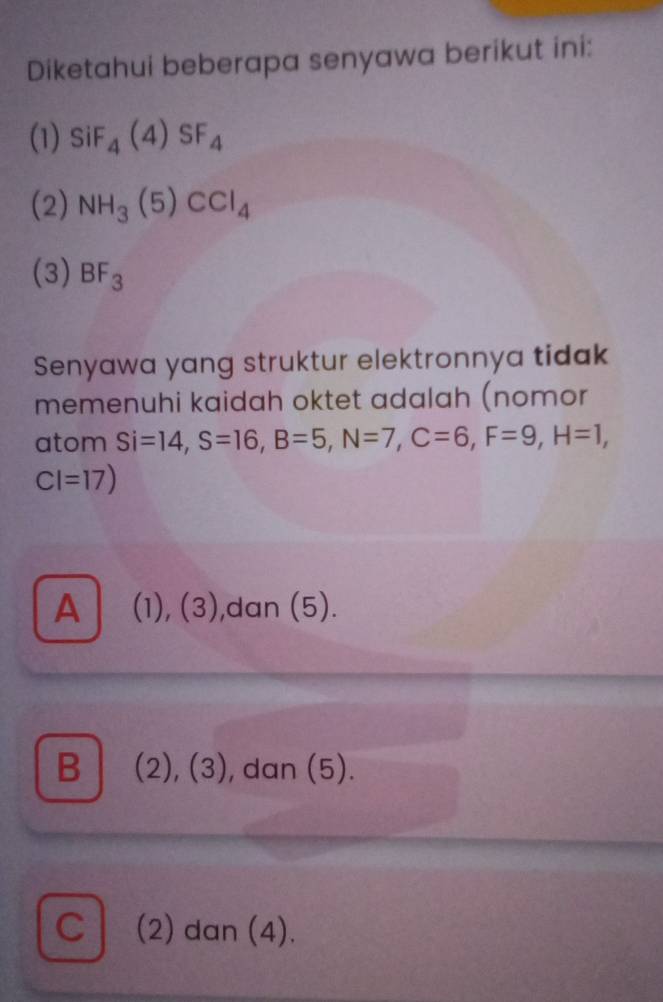 Diketahui beberapa senyawa berikut ini:
(1) SiF_4(4)SF_4
(2) NH_3(5)CCl_4
(3) BF_3
Senyawa yang struktur elektronnya tidak
memenuhi kaidah oktet adalah (nomor
atom Si=14, S=16, B=5, N=7, C=6, F=9, H=1,
CI=17)
A (1), (3),dan (5).
B│ (2), (3), dan (5).
C (2) dan (4).