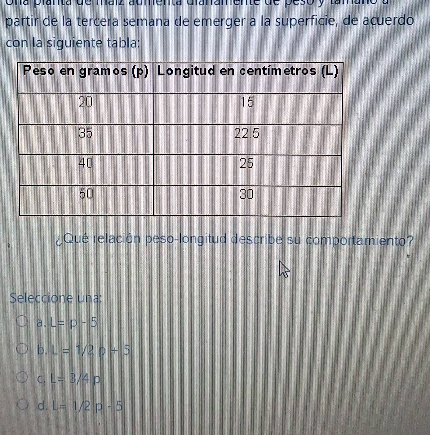 Una planta de máiz aumenta Gianamente de peso y tamano a
partir de la tercera semana de emerger a la superficie, de acuerdo
con la siguiente tabla:
¿Qué relación peso-longitud describe su comportamiento?
Seleccione una:
a. L=p-5
b. L=1/2p+5
C. L=3/4p
d. L=1/2p-5