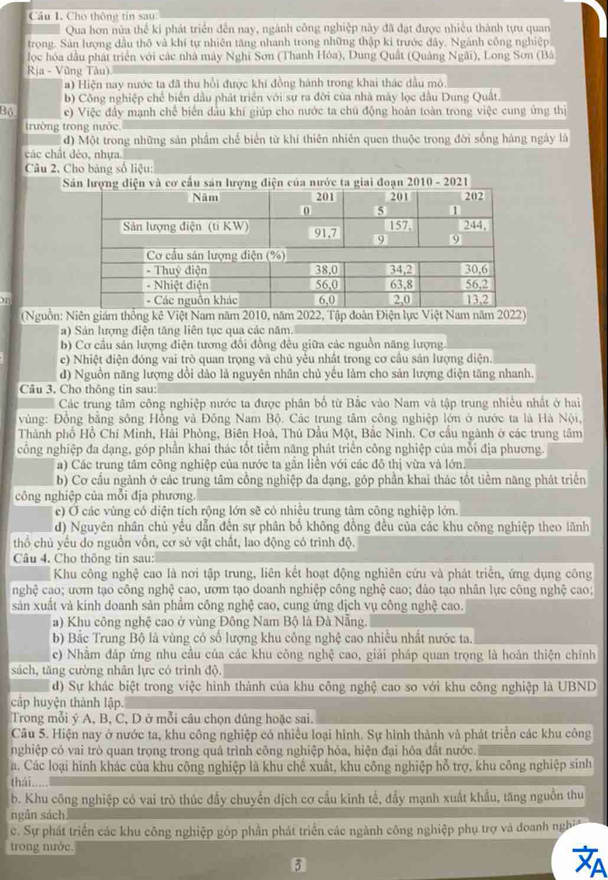 Cho thông tin sau:
Qua hơn nửa thể ki phát triển đến nay, ngành công nghiệp này đã đạt được nhiều thành tựu quan
trong. Sản lượng đầu thô và khí tự nhiên tăng nhanh trong những thập ki trước đây, Ngành công nghiệp
lọc hóa đầu phát triển với các nhà mày Nghĩ Sơn (Thanh Hỏa), Dung Quật (Quảng Ngãi), Long Sơn (Bâ
Rịa - Vũng Tàu)
Ha) Hiện nay nước ta đã thu hồi được khí đồng hành trong khai thác dầu mô.
b) Công nghiệp chế biến dầu phát triển với sự ra đời của nhà máy lọc dầu Dung Quật.
Bộ e) Việc đầy mạnh chế biển đầu khí giúp cho nước ta chủ động hoàn toàn trong việc cung ứng thị
trường trong nước
d) Một trong những sản phẩm chế biển từ khí thiên nhiên quen thuộc trong đời sống hàng ngày là
các chất déo, nhựa.
Câu 2. Cho bảng số liệu:
Sản lượng diện và cơ cấu sản lượng điện của nước ta giai đoạn 2010 - 2021
1
(Nguồn: Niên giám thống kê Việt Nam năm 2010, năm 2022, Tập đoàn Điện lực Việt Nam năm 2022)
a) Sản lượng điện tăng liên tục qua các năm.
b) Cơ cầu sản lượng điện tương đổi đồng đều giữa các nguồn năng lượng.
c) Nhiệt điện đóng vai trò quan trọng và chủ yểu nhất trong cơ cầu sản lượng điện.
d) Nguồn năng lượng dồi dào là nguyên nhân chủ yếu làm cho sản lượng điện tăng nhanh,
Câu 3. Cho thông tin sau:
Các trung tâm công nghiệp nước ta được phân bố từ Bắc vào Nam và tập trung nhiều nhất ở hai
vùng: Đồng bằng sông Hồng và Đông Nam Bộ. Các trung tâm công nghiệp lớn ở nước ta là Hà Nội,
Thành phố Hồ Chí Minh, Hải Phòng, Biên Hoà, Thủ Dầu Một, Bắc Ninh. Cơ cấu ngành ở các trung tâm
công nghiệp đa dạng, góp phần khai thác tốt tiểm năng phát triển công nghiệp của mỗi địa phương.
a) Các trung tâm công nghiệp của nước ta gần liền với các đô thị vừa và lớn.
b) Cơ cấu ngành ở các trung tâm cồng nghiệp đa dạng, góp phần khai thác tốt tiềm năng phát triển
công nghiệp của mỗi địa phương
c) Ở các vùng có diện tích rộng lớn sẽ có nhiều trung tâm công nghiệp lớn.
d) Nguyên nhân chủ yếu dẫn đến sự phân bố không đồng đều của các khu công nghiệp theo lãnh
thổ chủ yếu do nguồn vốn, cơ sở vật chất, lao động có trình độ.
Câu 4. Cho thông tin sau:
Khu công nghệ cao là nơi tập trung, liên kết hoạt động nghiên cứu và phát triển, ứng dụng công
nghệ cao; ươm tạo công nghệ cao, ươm tạo doanh nghiệp công nghệ cao; dào tạo nhân lực công nghệ cao;
sản xuất và kinh doanh sản phẩm công nghệ cao, cung ứng dịch vụ công nghệ cao.
a) Khu công nghệ cao ở vùng Đông Nam Bộ là Đà Nẵng.
b) Bắc Trung Bộ là vùng có số lượng khu công nghệ cao nhiều nhất nước ta.
c) Nhằm đáp ứng nhu cầu của các khu công nghệ cao, giải pháp quan trọng là hoàn thiện chính
sách, tăng cường nhân lực có trình độ.
d) Sự khác biệt trong việc hình thành của khu công nghệ cao so với khu công nghiệp là UBND
cập huyện thành lập.
Trong mỗi ý A, B, C, D ở mỗi câu chọn dủng hoặc sai.
Câu 5. Hiện nay ở nước ta, khu công nghiệp có nhiều loại hình. Sự hình thành và phát triển các khu công
nghiệp có vai trò quan trọng trong quá trình công nghiệp hỏa, hiện đại hóa đất nước.
a. Các loại hình khác của khu công nghiệp là khu chế xuất, khu công nghiệp hỗ trợ, khu công nghiệp sinh
thái .....
b. Khu công nghiệp có vai trò thúc đầy chuyển dịch cơ cầu kinh tế, đẩy mạnh xuất khẩu, tăng nguồn thu
ngân sách.
c. Sự phát triển các khu công nghiệp góp phần phát triển các ngành công nghiệp phụ trợ và đoanh nghi
trong nước.
3