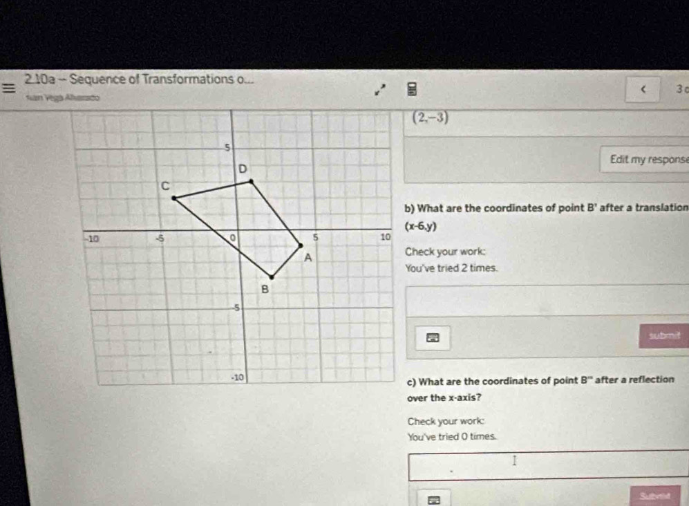 2.10a - Sequence of Transformations o... 
= 
3
(2,-3)
Edit my respons 
b) What are the coordinates of point B' after a translation
(x-6,y)
Check your work: 
You've tried 2 times. 
submit 
c) What are the coordinates of point B'' after a reflection 
over the x-axis? 
Check your work: 
You've tried O times. 
I 
Subrid