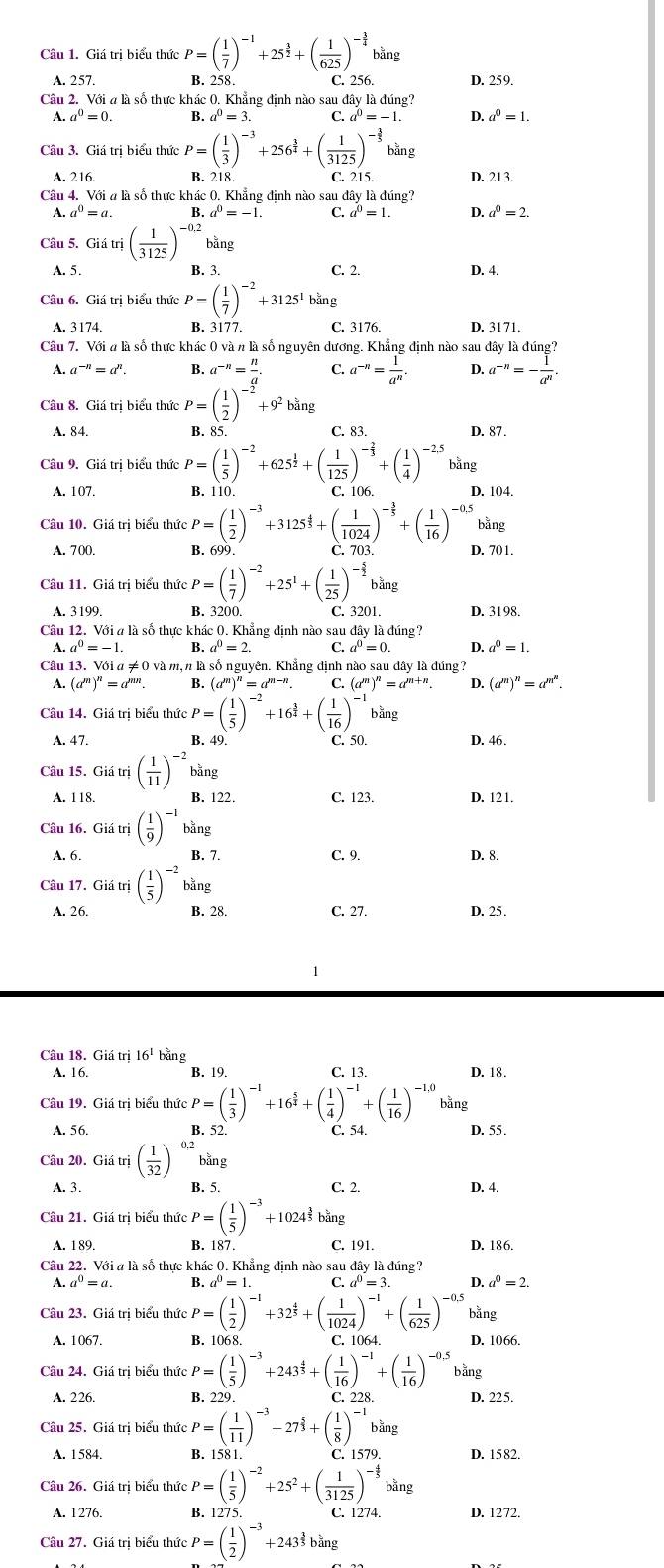 Giá trị biểu thức P=( 1/7 )^-1+25^(frac 3)2+( 1/625 )^- 3/4  bằng
A. 257. B. 258. C. 256. D. 259.
Câu 2. Với a là số thực khác 0. Khẳng định nào sau đây là đúng?
A. a^0=0. B. a^0=3 C. a^0=-1. D. a^0=1.
Câu 3. Giá tri biểu thức P=( 1/3 )^-3+256^(frac 3)4+( 1/3125 )^- 3/5  bằng
A. 216 B. 218. C. 215. D. 213.
Câu 4. Với # là số thực khác 0. Khẳng định nào sau đây là đúng?
A. a^0=a B. a^0=-1. C. a^0=1. D. a^0=2.
Câu 5. Giiutri( 1/3125 )^-0,2 bǎng
A. 5. B. 3. C. 2. D. 4.
Câu 6. Giá trị biểu thức P=( 1/7 )^-2+3125^1bing
A. 3174 B. 3177. C. 3176. D. 3171.
Câu 7. Với # là số thực khác 0 và n là số nguyên dương. Khẳng định nào sau đây là đúng?
A. a^(-n)=a^n. B. a^(-n)= n/a . C. a^(-n)= 1/a^n . D. a^(-n)=- 1/a^n .
Câu 8. Giá trị biểu thức P=( 1/2 )^-2+9^2 bằng
A. 84. B. 85. C. 83. D. 87 .
Câu 9. Giá trị biểu thức P=( 1/5 )^-2+ 625^(frac 1)2 ( 1/125 )^- 2/3 +( 1/4 )^-2,5 bằng
A. 107. B. 110. C. 106 D. 104.
Câu 10. Giá trị biểu thức P=( 1/2 )^-3+3125^(frac 4)5+( 1/1024 )^- 3/5 +( 1/16 )^-0.5 bằng
A. 700. D. 701.
Câu 11. Giá trị biểu thức P=( 1/7 )^-2+25^1+( 1/25 )^- 5/2  bǎng
A. 3199. B. 3200. C. 3201. D. 3198.
Câu 12. Với ở là số thực khác 0. Khẳng định nào sau đây là đúng?
A.a^0=-1. B. a^0=2. C a^0=0. D. a^0=1.
Câu 13. Với a ≠ 0 và m, n là số nguyên. Khẳng định nào sau đây là đúng?
A. (a^m)^n=a^(mn). B. (a^m)^n=a^(m-n). C. (a^m)^n=a^(m+n). D. (a^m)^n=a^(m^n).
Câu 14. Giả trị biểu thitcP=( 1/5 )^-2 +16^(frac 3)4 +( 1/16 )^-1 bǎng
A. 47. B. 49. C. 50. D. 46.
Câu 15. Giá trị ( 1/11 )^-2b^(frac 1)3ng
A. 118. B. 122. C. 123. D. 121.
Câu 16. Giá trị ( 1/9 )^-1 bǎng
A. 6. B. 7. C. 9. D. 8.
Câu 17. Giá trị ( 1/5 )^-2 bằng
A. 26. B. 28. C. 27. D. 25.
1
Câu 18. Giá trị 16^1 bằng
A. 16. B. 19. C. 13. D. 18.
Câu 19. Giá trị biểu thức P=( 1/3 )^-1+16^(frac 5)4+( 1/4 )^-1+( 1/16 )^-1,0 bằng
A. 56. B. 52 C. 54. D. 55.
Câu 20. Giá trị ( 1/32 )^-0,2bing
A. 3. B. 5. C. 2. D. 4.
Câu 21. Giá trị biểu thức P=( 1/5 )^-3+1024^(frac 3)5biing
A. 189. C. 191. D. 186
Câu 22. Với a là số thực khác 0. Khẳng định nào sau đây là đúng?
A. a^0=a. B. a^0=1 C a^0=3. D a^0=2.
Câu 23. Giá trị biểu thức :P=( 1/2 )^-1+32^(frac 4)5+( 1/1024 )^-1+( 1/625 )^-0.5 bằng
A. 1067. B. 1068. C. 1064. D. 1066.
Câu 24. Giá trị biểu t thiteP=( 1/5 )^-3+243^(frac 4)5+( 1/16 )^-1+( 1/16 )^-0.5 bằng
A. 226. B. 229. C. 228. D. 225.
Câu 25. Giá trị biểu thức P=( 1/11 )^-3+27^(frac 5)3+( 1/8 )^-1 bằng
A. 1584. B. 1581. C. 1579. D. 1582.
Câu 26. Giá trị biểu thức cP=( 1/5 )^-2+25^2+( 1/3125 )^- 4/5  bǎng
A. 1276. B. 1275. C. 1274. D. 1272.
Câu 27. Giá trị biểu thicP=( 1/2 )^-3+24 3^(frac 3)2
33 băng