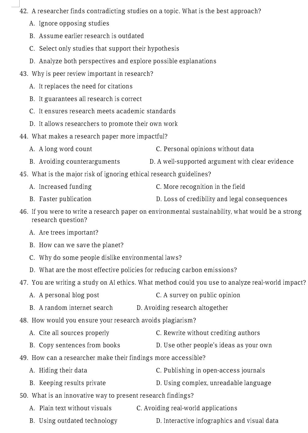 A researcher finds contradicting studies on a topic. What is the best approach?
A. Ignore opposing studies
B. Assume earlier research is outdated
C. Select only studies that support their hypothesis
D. Analyze both perspectives and explore possible explanations
43. Why is peer review important in research?
A. It replaces the need for citations
B. It guarantees all research is correct
C. It ensures research meets academic standards
D. It allows researchers to promote their own work
44. What makes a research paper more impactful?
A. A long word count C. Personal opinions without data
B. Avoiding counterarguments D. A well-supported argument with clear evidence
45. What is the major risk of ignoring ethical research guidelines?
A. Increased funding C. More recognition in the field
B. Faster publication D. Loss of credibility and legal consequences
46. If you were to write a research paper on environmental sustainability, what would be a strong
research question?
A. Are trees important?
B. How can we save the planet?
C. Why do some people dislike environmental laws?
D. What are the most effective policies for reducing carbon emissions?
47. You are writing a study on AI ethics. What method could you use to analyze real-world impact?
A. A personal blog post C. A survey on public opinion
B. A random internet search D. Avoiding research altogether
48. How would you ensure your research avoids plagiarism?
A. Cite all sources properly C. Rewrite without crediting authors
B. Copy sentences from books D. Use other people’s ideas as your own
49. How can a researcher make their findings more accessible?
A. Hiding their data C. Publishing in open-access journals
B. Keeping results private D. Using complex, unreadable language
50. What is an innovative way to present research findings?
A. Plain text without visuals C. Avoiding real-world applications
B. Using outdated technology D. Interactive infographics and visual data