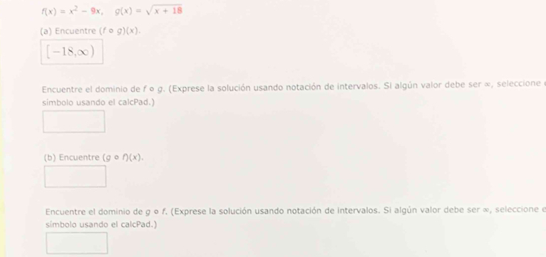 f(x)=x^2-9x, g(x)=sqrt(x+18)
(a) Encuentre (fcirc g)(x).
[-18,∈fty )
Encuentre el dominio de f o g. (Exprese la solución usando notación de intervalos. Si algún valor debe ser ∞, seleccione e 
simbolo usando el calcPad.) 
(b) Encuentre (gcirc f)(x). 
Encuentre el dominio de g o f. (Exprese la solución usando notación de intervalos. Si algún valor debe ser ∞, seleccione e 
símbolo usando el calcPad.)