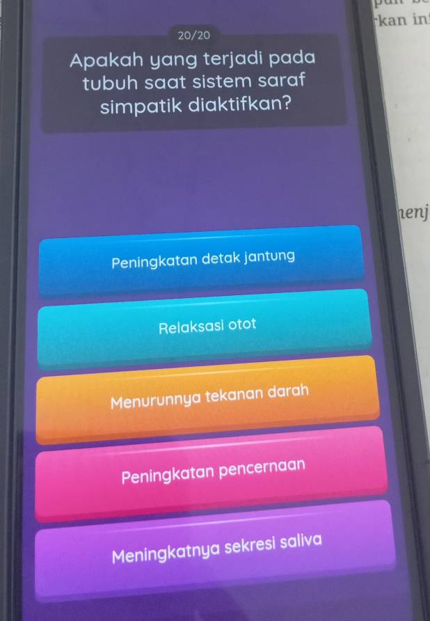 pant
kan in
20/20
Apakah yang terjadi pada
tubuh saat sistem saraf
simpatik diaktifkan?
henj
Peningkatan detak jantung
Relaksasi otot
Menurunnya tekanan darah
Peningkatan pencernaan
Meningkatnya sekresi saliva