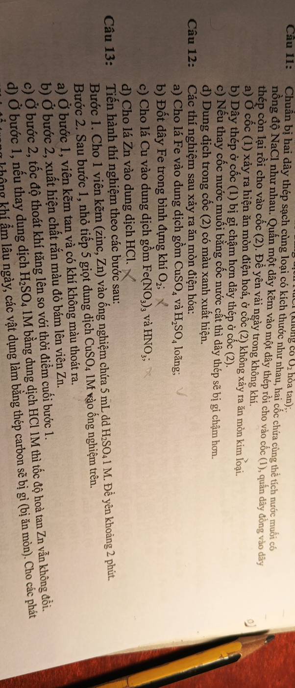O_2 hòa tan);.
Câu 11: Chuẩn bị hai dây thép sạch cùng loại có kích thước như nhau, hai cốc chứa cùng thể tích nước muối có
nồng độ NaCl như nhau. Quấn một dây kẽm vào một dây thép rồi cho vào cốc (1), quần dây đồng vào dây
thép còn lại rồi cho vào cốc (2). Để yên vài ngày trong không khí.
o
a) Ở cốc (1) xảy ra hiện ăn mòn điện hoá, ở cốc (2) không xảy ra ăn mòn kim loại.
b) Dây thép ở cốc (1) bị gi chậm hợn dây thép ở cốc (2).
c) Nếu thay cốc nước muối bằng cốc nước cất thì dây thép sẽ bị gi chậm hơn.
d) Dung dịch trong cốc (2) có màu xanh xuất hiện.
Câu 12:  Các thí nghiệm sau xảy ra ăn mòn điện hóa:
a) Cho lá Fe vào dung dịch gồm CuSO_4 và H_2SO_4 loãng;
b) Đốt dây Fe trong bình đựng khí O_2;
c) Cho lá Cu vào dung dịch gồm 4° (NO_3) 3 và HNO_3;
d) Cho lá Zn vào dung dịch HCl.
Câu 13: Tiến hành thí nghiệm theo các bước sau:
Bước 1. Cho 1 viên kẽm (zinc, Zn) vào ống nghiệm chứa 5 mL dd H_2SO_41M 1. Đề yên khoảng 2 phút.
Bước 2. Sau bước 1, nhỏ tiếp 5 giọt dung dịch C CuSO_4 M vào ống nghiệm trên.
a) Ở bước 1, viên kẽm tan và có khí không màu thoát ra.
b) Ở bước 2, xuất hiện chất rắn màu đỏ bảm lên viên Zn.
c) Ở bước 2, tốc độ thoát khí tăng lên so với thời điểm cuối bước 1.
d) Ở bước 1, nếu thay dung dịch H_2SO_4 4 1M bằng dung dịch HCl 1M thì tốc độ hoà tan Zn vẫn không đổi.
không khí ẩm lâu ngày, các vật dụng làm bằng thép carbon sẽ bị gỉ (bị ăn mòn). Cho các phát