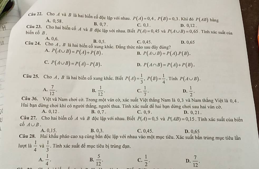 Cho A và B là hai biến cố độc lập với nhau. P(A)=0,4,P(B)=0,3. Khi đó P(AB) bàng
A. 0, 58 . B. 0, 7 . D. 0,12 .
C. 0,1 .
Câu 23. Cho hai biến cố A và B độc lập với nhau. Biết P(A)=0,45 và P(A∪ B)=0,65 Tính xác suất của
biến cố B .
A. 0,6. B. 0,5.
C. 0,45. D. 0,65
Câu 24. Cho A , B là hai biến cố xung khắc. Đẳng thức nào sau dây đúng?
A. P(A∪ B)=P(A)+P(B).
B. P(A∪ B)=P(A).P(B).
C. P(A∪ B)=P(A)-P(B).
D. P(A∩ B)=P(A)+P(B).
Câu 25. Cho A , B là hai biến cố xung khắc. Biết P(A)= 1/3 ,P(B)= 1/4 . Tính P(A∪ B).
A.  7/12 .  1/12 .  1/7 .  1/2 .
B.
C.
D.
Cầu 36. Việt và Nam chơi cờ. Trong một ván cờ, xác suất Việt thắng Nam là 0,3 và Nam thắng Việt là 0,4 .
Hai bạn dừng chơi khi có người thắng, người thua. Tính xác suất để hai bạn dừng chơi sau hai ván cờ.
A. 0,12 . B. 0, 7 . C. 0,9 . D. 0,21 .
Câu 27. Cho hai biến cố A và B độc lập với nhau. Biết P(A)=0,5 và P(AB)=0,15. Tính xác suất của biển
cố A∪ B.
A. 0,15. B. 0,3. C. 0,45. D. 0,65
Câu 28. Hai khẩu pháo cao xạ cùng bắn độc lập với nhau vào một mục tiêu. Xác suất bắn trúng mục tiêu lần
lượt là  1/4  và  1/3 . Tính xác suất để mục tiêu bị trúng đạn.
A.  1/4 . B.  5/12 . C.  1/2 . D.  7/12 .