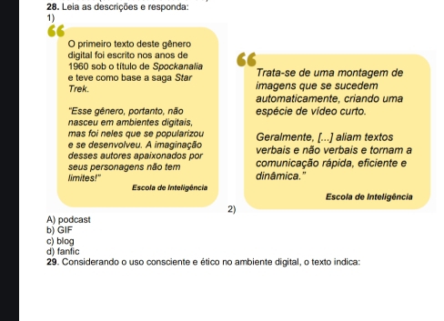 Leia as descrições e responda:
1)
O primeiro texto deste gênero
digital foi escrito nos anos de
1960 sob o título de Spockanalia 6 Trata-se de uma montagem de
e teve como base a saga Star
Trek. imagens que se sucedem
automaticamente, criando uma
''Esse gênero, portanto, não espécie de vídeo curto.
nasceu em ambientes digitais
mas foi neles que se popularizou Geralmente, [...] aliam textos
e se desenvolveu. A imaginação verbais e não verbais e tornam a
desses autores apaixonados por comunicação rápida, eficiente e
seus personagens não tem
limites!" dinâmica.”
Escola de Inteligência
Escola de Inteligência
2)
A) podcast
b) GIF
c) blog
d) fanfic
29. Considerando o uso consciente e ético no ambiente digital, o texto indica: