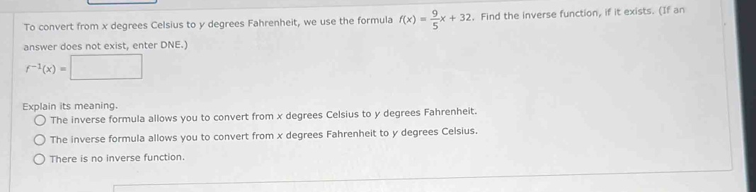 To convert from x degrees Celsius to y degrees Fahrenheit, we use the formula f(x)= 9/5 x+32. Find the inverse function, if it exists. (If an
answer does not exist, enter DNE.)
f^(-1)(x)=□ □  
Explain its meaning.
The inverse formula allows you to convert from x degrees Celsius to y degrees Fahrenheit.
The inverse formula allows you to convert from x degrees Fahrenheit to y degrees Celsius.
There is no inverse function.