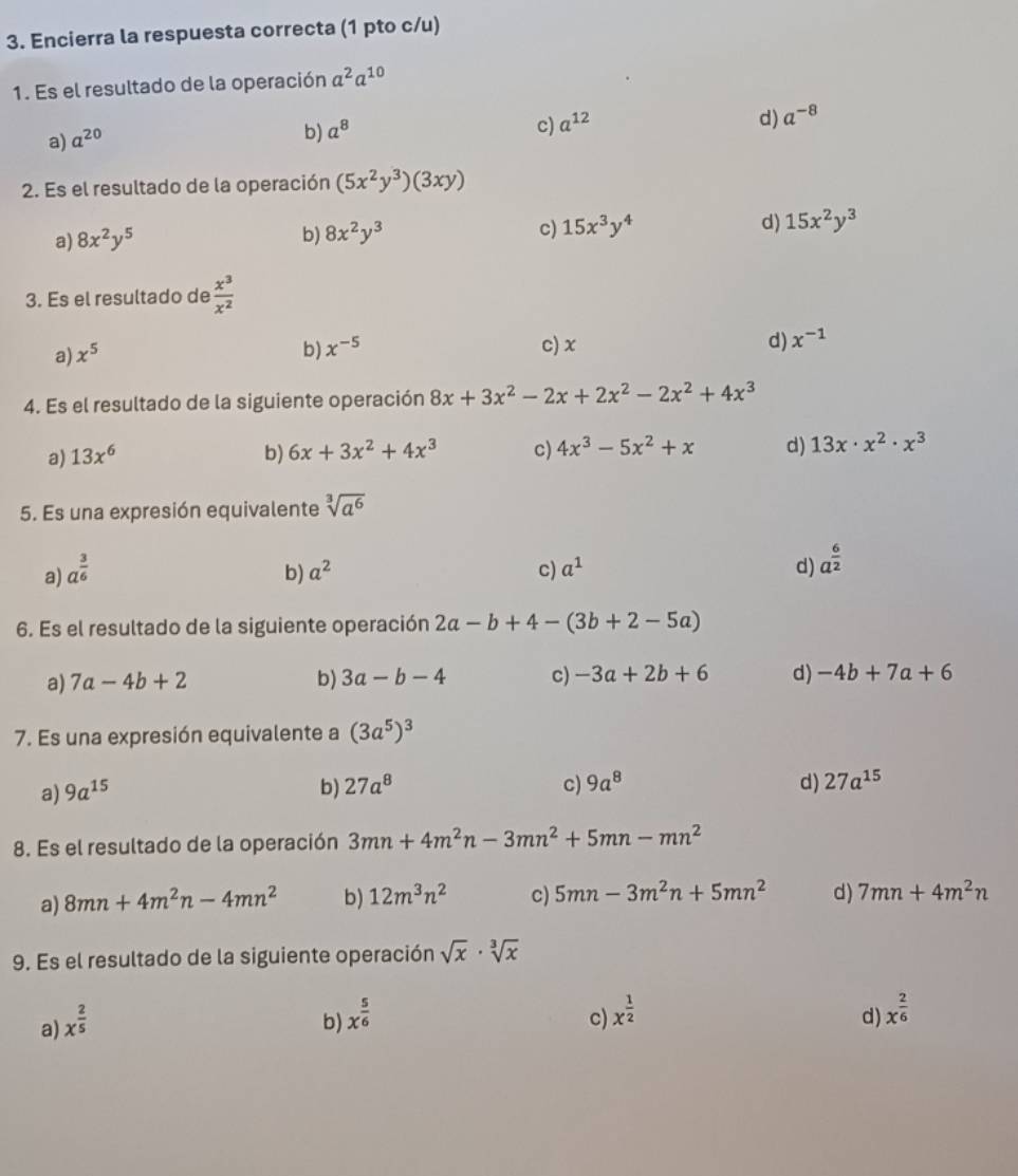 Encierra la respuesta correcta (1 pto c/u)
1. Es el resultado de la operación a^2a^(10)
c) a^(12) d) a^(-8)
a) a^(20)
b) a^8
2. Es el resultado de la operación (5x^2y^3)(3xy)
a) 8x^2y^5
b) 8x^2y^3
c) 15x^3y^4 d) 15x^2y^3
3. Es el resultado de  x^3/x^2 
a) x^5
b) x^(-5) c) x d) x^(-1)
4. Es el resultado de la siguiente operación 8x+3x^2-2x+2x^2-2x^2+4x^3
a) 13x^6 b) 6x+3x^2+4x^3 c) 4x^3-5x^2+x d) 13x· x^2· x^3
5. Es una expresión equivalente sqrt[3](a^6)
a) a^(frac 3)6 b) a^2 c) a^1 d) a^(frac 6)2
6. Es el resultado de la siguiente operación 2a-b+4-(3b+2-5a)
a) 7a-4b+2 b) 3a-b-4 c) -3a+2b+6 d) -4b+7a+6
7. Es una expresión equivalente a (3a^5)^3
a) 9a^(15) b) 27a^8 c) 9a^8 d) 27a^(15)
8. Es el resultado de la operación 3mn+4m^2n-3mn^2+5mn-mn^2
a) 8mn+4m^2n-4mn^2 b) 12m^3n^2 c) 5mn-3m^2n+5mn^2 d) 7mn+4m^2n
9. Es el resultado de la siguiente operación sqrt(x)· sqrt[3](x)
a) x^(frac 2)5 b) x^(frac 5)6 c) x^(frac 1)2 d) x^(frac 2)6