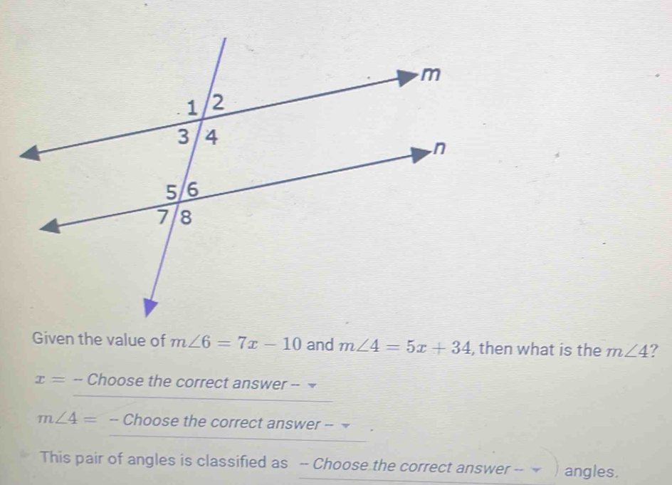 Given the value of m∠ 6=7x-10 and m∠ 4=5x+34 , then what is the m∠ 4 I
x= -- Choose the correct answer -- ₹
m∠ 4= -- Choose the correct answer -- ₹ 
This pair of angles is classified as -- Choose the correct answer -- angles.