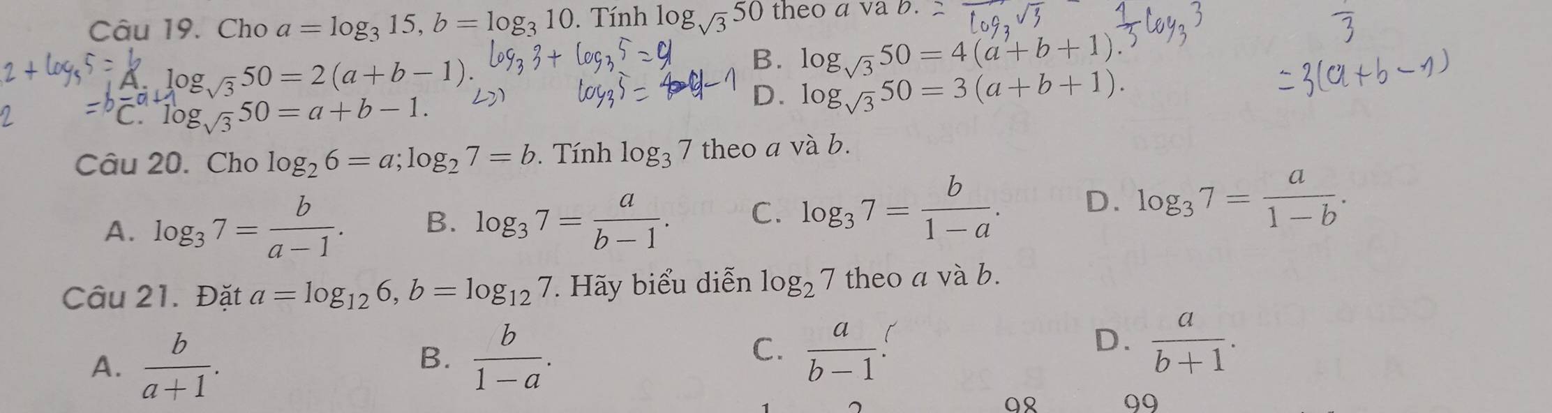 Cho a=log _315, b=log _310. Tính log _sqrt(3)50 theo asqrt(2)
log _sqrt(3)50=2(a+b-1).
B. log _sqrt(3)50=4(a+b+1)
log _sqrt(3)50=a+b-1.
D. log _sqrt(3)50=3(a+b+1). 
Câu 20. Cho log _26=a; log _27=b. Tính log _37 theo a và b.
A. log _37= b/a-1 . B. log _37= a/b-1 . C. log _37= b/1-a . D. log _37= a/1-b . 
Câu 21. Đặt a=log _126, b=log _127. Hãy biểu diễn log _27 theoavab
A.  b/a+1 .
C.
B.  b/1-a .  a/b-1 .
D.  a/b+1 . 
1
Q
99